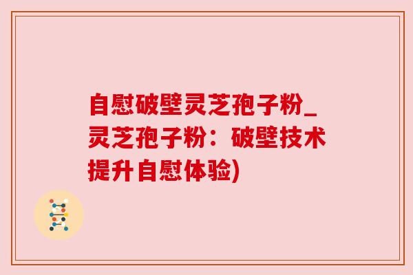 自慰破壁灵芝孢子粉_灵芝孢子粉:破壁技术提升自慰体验) 自慰破壁灵芝孢子粉_灵芝孢子粉:破壁技术提升自慰体验)