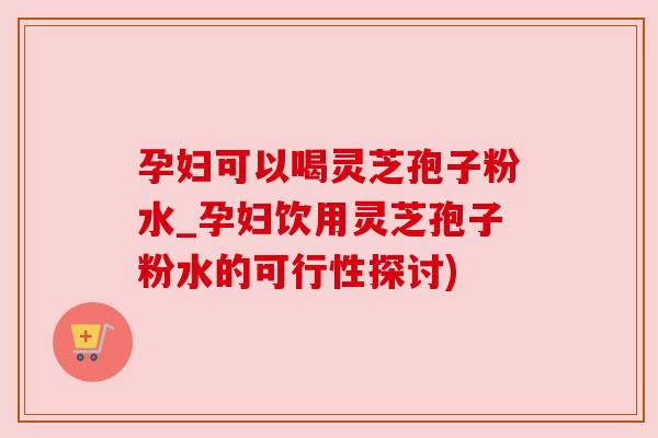 孕妇可以喝灵芝孢子粉水_孕妇饮用灵芝孢子粉水的可行性探讨)
