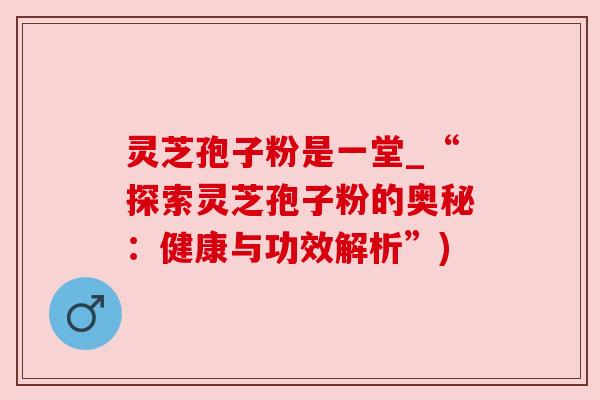 灵芝孢子粉是一堂_“探索灵芝孢子粉的奥秘:健康与功效解析”) 灵芝孢子粉是一堂_“探索灵芝孢子粉的奥秘:健康与功效解析”)