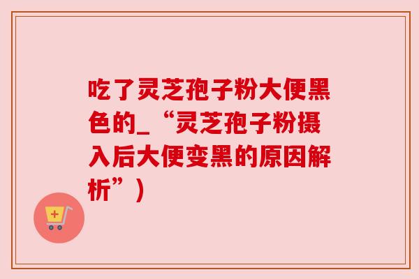 吃了灵芝孢子粉大便黑色的_“灵芝孢子粉摄入后大便变黑的原因解析”) 吃了灵芝孢子粉大便黑色的_“灵芝孢子粉摄入后大便变黑的原因解析”)