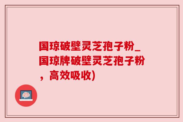 国琼破壁灵芝孢子粉_国琼牌破壁灵芝孢子粉，高效吸收)