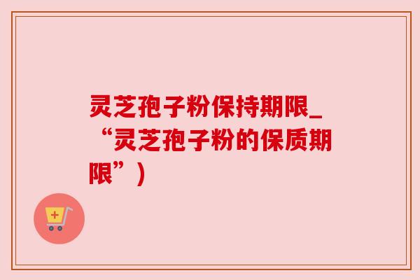 灵芝孢子粉保持期限_“灵芝孢子粉的保质期限”)