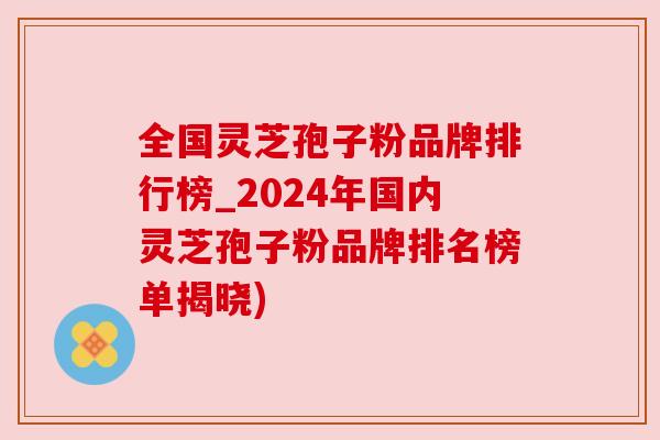 全国灵芝孢子粉品牌排行榜_2024年国内灵芝孢子粉品牌排名榜单揭晓) 全国灵芝孢子粉品牌排行榜_2024年国内灵芝孢子粉品牌排名榜单揭晓)