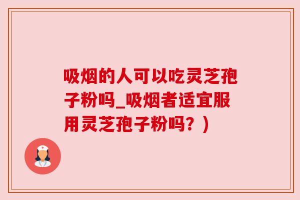 吸烟的人可以吃灵芝孢子粉吗_吸烟者适宜服用灵芝孢子粉吗?) 吸烟的人可以吃灵芝孢子粉吗_吸烟者适宜服用灵芝孢子粉吗?)