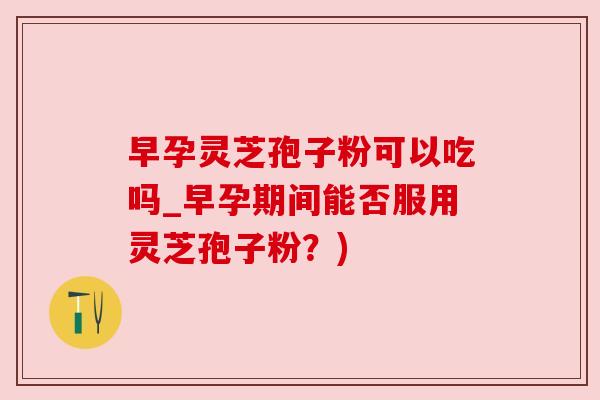 早孕灵芝孢子粉可以吃吗_早孕期间能否服用灵芝孢子粉？)