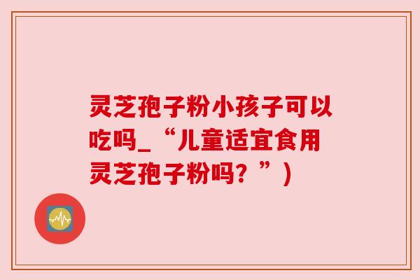 灵芝孢子粉小孩子可以吃吗_“儿童适宜食用灵芝孢子粉吗?”) 灵芝孢子粉小孩子可以吃吗_“儿童适宜食用灵芝孢子粉吗?”)