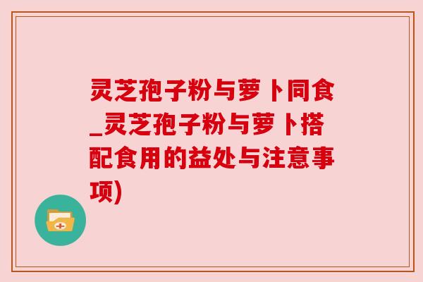 灵芝孢子粉与萝卜同食_灵芝孢子粉与萝卜搭配食用的益处与注意事项)