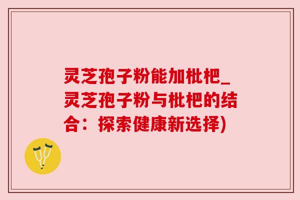 灵芝孢子粉能加枇杷_灵芝孢子粉与枇杷的结合：探索健康新选择)