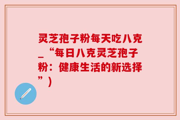 灵芝孢子粉每天吃八克_“每日八克灵芝孢子粉:健康生活的新选择”) 灵芝孢子粉每天吃八克_“每日八克灵芝孢子粉:健康生活的新选择”)