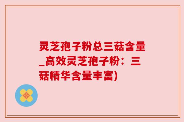 灵芝孢子粉总三菇含量_高效灵芝孢子粉：三菇精华含量丰富)
