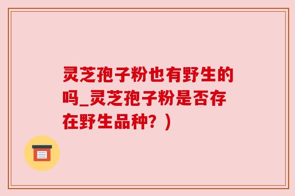 灵芝孢子粉也有野生的吗_灵芝孢子粉是否存在野生品种?) 灵芝孢子粉也有野生的吗_灵芝孢子粉是否存在野生品种?)
