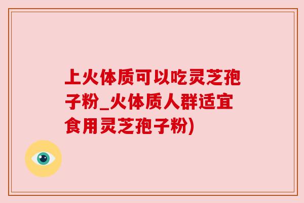 上火体质可以吃灵芝孢子粉_火体质人群适宜食用灵芝孢子粉) 上火体质可以吃灵芝孢子粉_火体质人群适宜食用灵芝孢子粉)