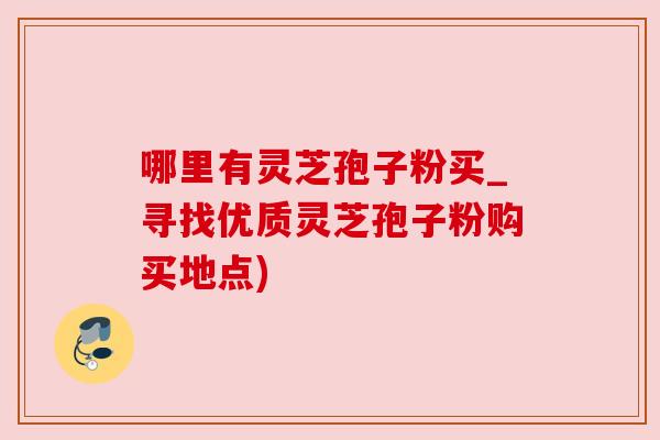 哪里有灵芝孢子粉买_寻找优质灵芝孢子粉购买地点) 哪里有灵芝孢子粉买_寻找优质灵芝孢子粉购买地点)