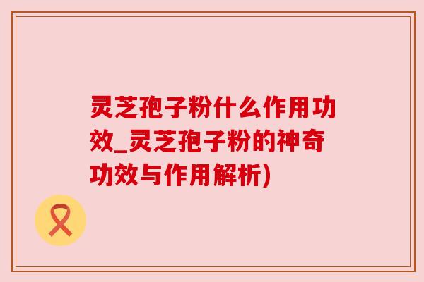 灵芝孢子粉什么作用功效_灵芝孢子粉的神奇功效与作用解析) 灵芝孢子粉什么作用功效_灵芝孢子粉的神奇功效与作用解析)