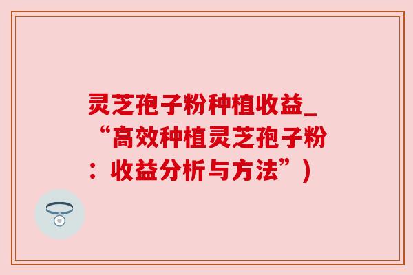 灵芝孢子粉种植收益_“高效种植灵芝孢子粉:收益分析与方法”) 灵芝孢子粉种植收益_“高效种植灵芝孢子粉:收益分析与方法”)