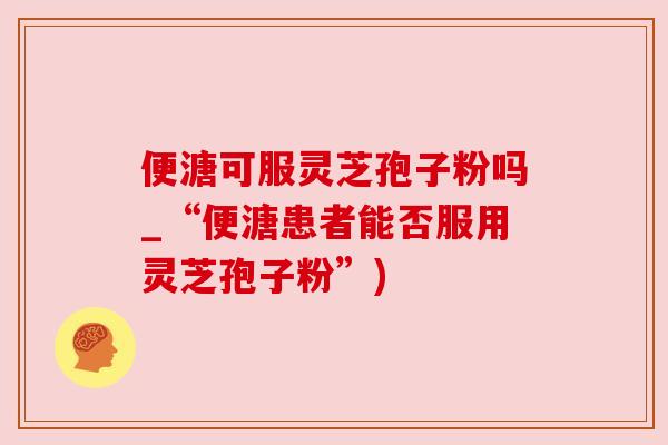 便溏可服灵芝孢子粉吗_“便溏患者能否服用灵芝孢子粉”) 便溏可服灵芝孢子粉吗_“便溏患者能否服用灵芝孢子粉”)
