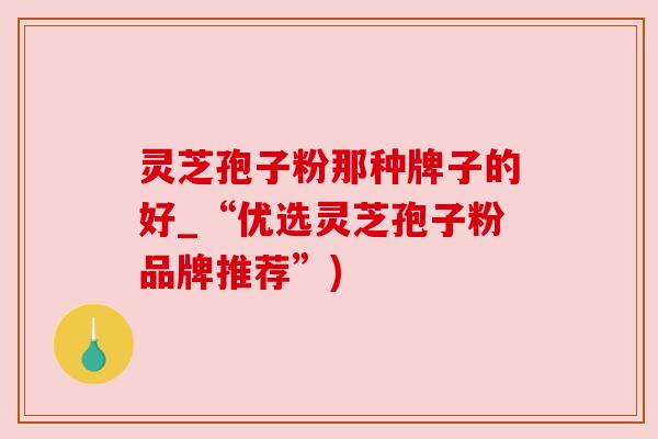 灵芝孢子粉那种牌子的好_“优选灵芝孢子粉品牌推荐”)