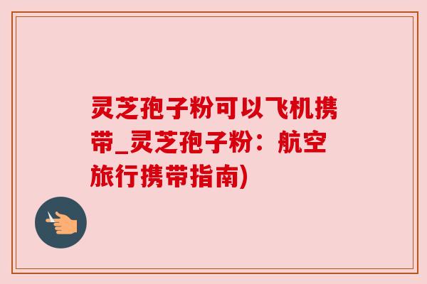 灵芝孢子粉可以飞机携带_灵芝孢子粉：航空旅行携带指南)