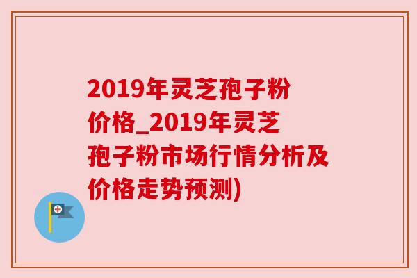 2019年灵芝孢子粉价格_2019年灵芝孢子粉市场行情分析及价格走势预测) 2019年灵芝孢子粉价格_2019年灵芝孢子粉市场行情分析及价格走势预测)