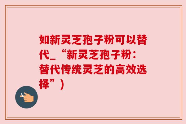 如新灵芝孢子粉可以替代_“新灵芝孢子粉：替代传统灵芝的高效选择”)