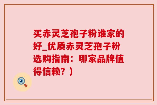 买赤灵芝孢子粉谁家的好_优质赤灵芝孢子粉选购指南：哪家品牌值得信赖？)