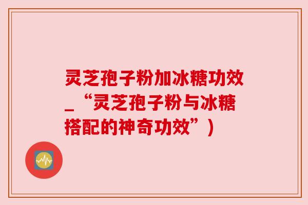 灵芝孢子粉加冰糖功效_“灵芝孢子粉与冰糖搭配的神奇功效”) 灵芝孢子粉加冰糖功效_“灵芝孢子粉与冰糖搭配的神奇功效”)