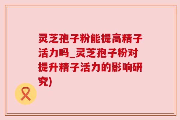 灵芝孢子粉能提高精子活力吗_灵芝孢子粉对提升精子活力的影响研究)