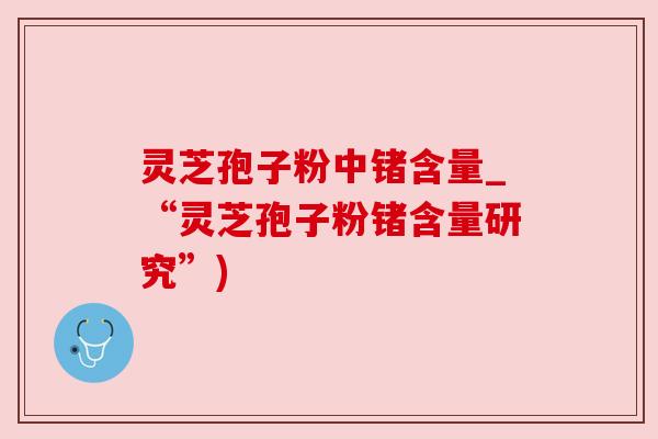 灵芝孢子粉中锗含量_“灵芝孢子粉锗含量研究”) 灵芝孢子粉中锗含量_“灵芝孢子粉锗含量研究”)