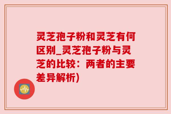 灵芝孢子粉和灵芝有何区别_灵芝孢子粉与灵芝的比较:两者的主要差异解析) 灵芝孢子粉和灵芝有何区别_灵芝孢子粉与灵芝的比较:两者的主要差异解析)