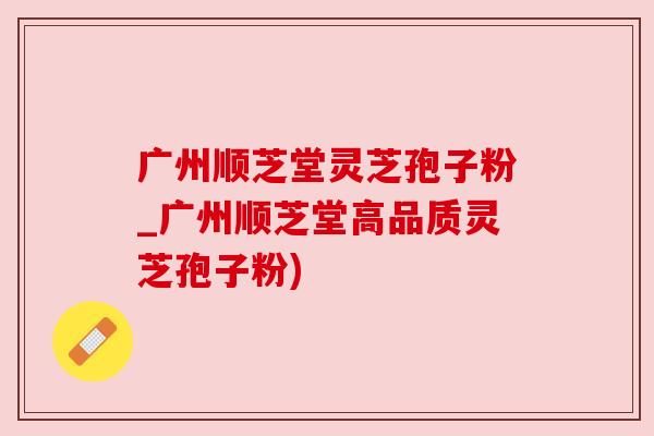 广州顺芝堂灵芝孢子粉_广州顺芝堂高品质灵芝孢子粉) 广州顺芝堂灵芝孢子粉_广州顺芝堂高品质灵芝孢子粉)