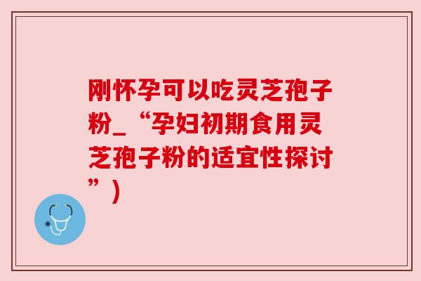 刚怀孕可以吃灵芝孢子粉_“孕妇初期食用灵芝孢子粉的适宜性探讨”) 刚怀孕可以吃灵芝孢子粉_“孕妇初期食用灵芝孢子粉的适宜性探讨”)
