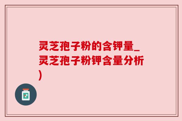 灵芝孢子粉的含钾量_灵芝孢子粉钾含量分析)