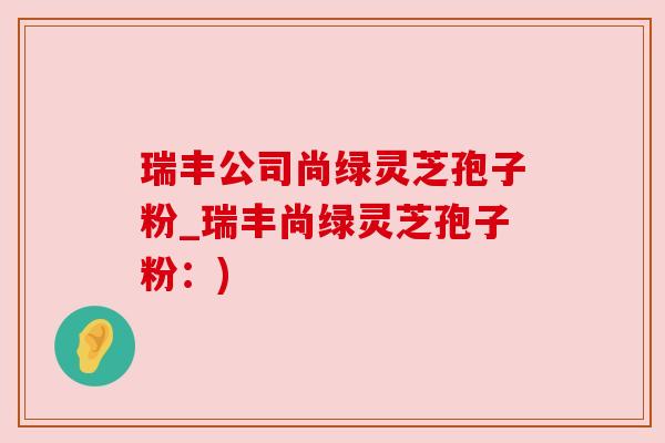 瑞丰公司尚绿灵芝孢子粉_瑞丰尚绿灵芝孢子粉:) 瑞丰公司尚绿灵芝孢子粉_瑞丰尚绿灵芝孢子粉:)