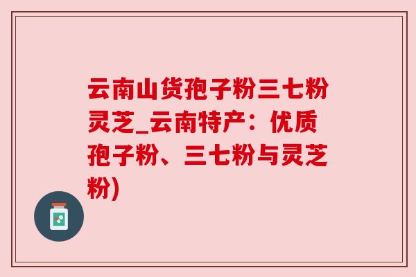 云南山货孢子粉三七粉灵芝_云南特产:优质孢子粉、三七粉与灵芝粉) 云南山货孢子粉三七粉灵芝_云南特产:优质孢子粉、三七粉与灵芝粉)