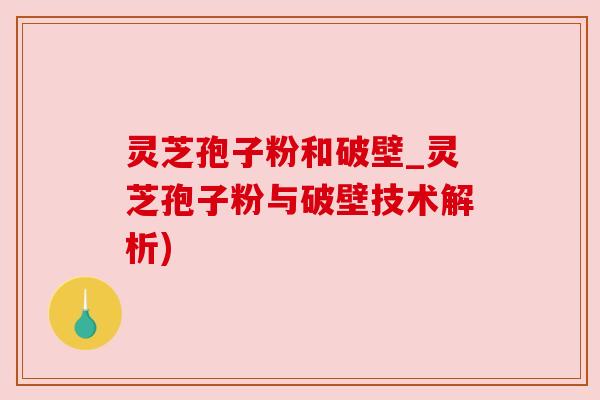 灵芝孢子粉和破壁_灵芝孢子粉与破壁技术解析)