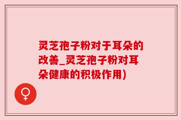 灵芝孢子粉对于耳朵的改善_灵芝孢子粉对耳朵健康的积极作用)