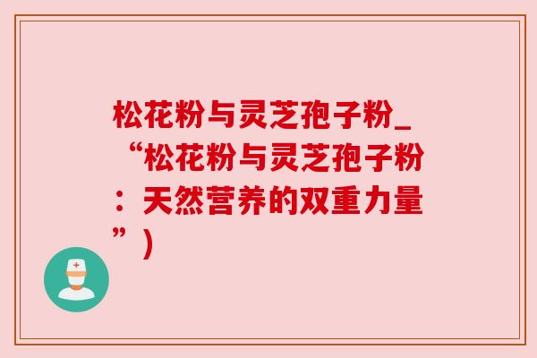 松花粉与灵芝孢子粉_“松花粉与灵芝孢子粉:天然营养的双重力量”) 松花粉与灵芝孢子粉_“松花粉与灵芝孢子粉:天然营养的双重力量”)
