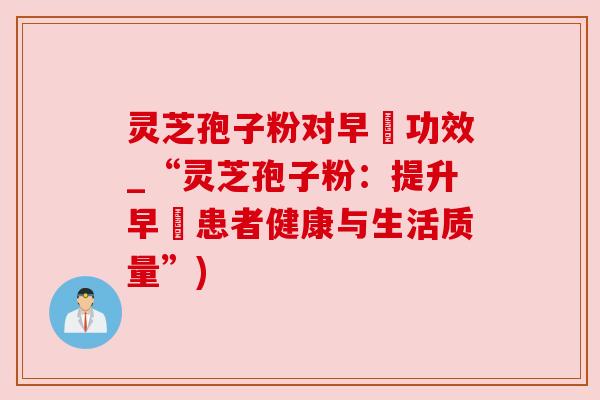 灵芝孢子粉对早慱功效_“灵芝孢子粉:提升早慱患者健康与生活质量”) 灵芝孢子粉对早慱功效_“灵芝孢子粉:提升早慱患者健康与生活质量”)