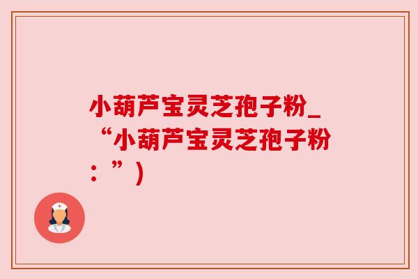小葫芦宝灵芝孢子粉_“小葫芦宝灵芝孢子粉：”)