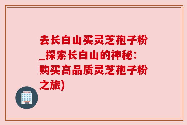去长白山买灵芝孢子粉_探索长白山的神秘:购买高品质灵芝孢子粉之旅) 去长白山买灵芝孢子粉_探索长白山的神秘:购买高品质灵芝孢子粉之旅)