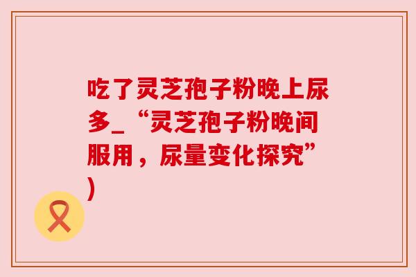 吃了灵芝孢子粉晚上尿多_“灵芝孢子粉晚间服用，尿量变化探究”)