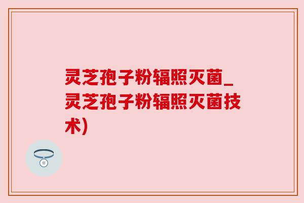 灵芝孢子粉辐照灭菌_灵芝孢子粉辐照灭菌技术)