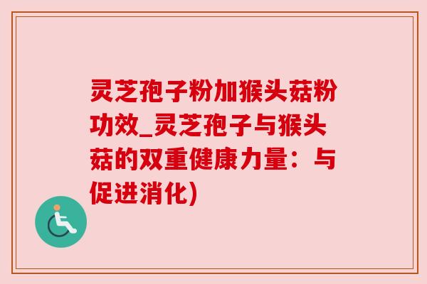 灵芝孢子粉加猴头菇粉功效_灵芝孢子与猴头菇的双重健康力量:与促进消化) 灵芝孢子粉加猴头菇粉功效_灵芝孢子与猴头菇的双重健康力量:与促进消化)