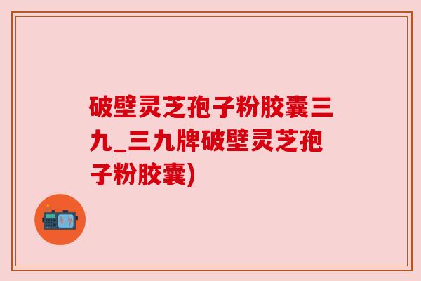 破壁灵芝孢子粉胶囊三九_三九牌破壁灵芝孢子粉胶囊)
