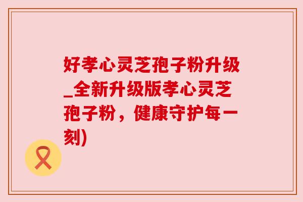 好孝心灵芝孢子粉升级_全新升级版孝心灵芝孢子粉,健康守护每一刻) 好孝心灵芝孢子粉升级_全新升级版孝心灵芝孢子粉,健康守护每一刻)