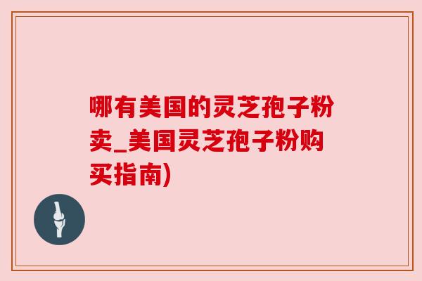 哪有美国的灵芝孢子粉卖_美国灵芝孢子粉购买指南) 哪有美国的灵芝孢子粉卖_美国灵芝孢子粉购买指南)