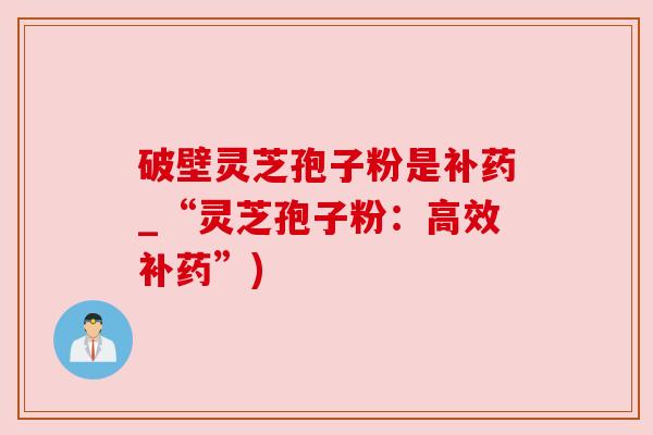 破壁灵芝孢子粉是补药_“灵芝孢子粉:高效补药”) 破壁灵芝孢子粉是补药_“灵芝孢子粉:高效补药”)