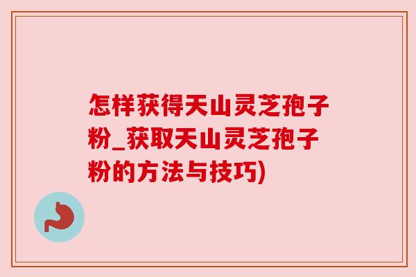 怎样获得天山灵芝孢子粉_获取天山灵芝孢子粉的方法与技巧)