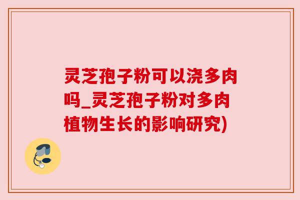 灵芝孢子粉可以浇多肉吗_灵芝孢子粉对多肉植物生长的影响研究) 灵芝孢子粉可以浇多肉吗_灵芝孢子粉对多肉植物生长的影响研究)