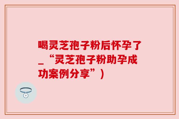 喝灵芝孢子粉后怀孕了_“灵芝孢子粉助孕成功案例分享”) 喝灵芝孢子粉后怀孕了_“灵芝孢子粉助孕成功案例分享”)